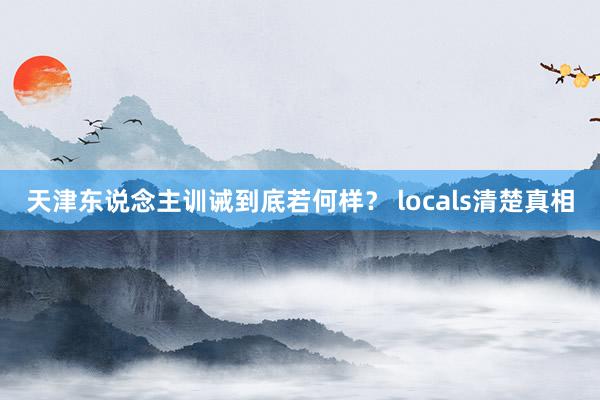 天津东说念主训诫到底若何样？ locals清楚真相