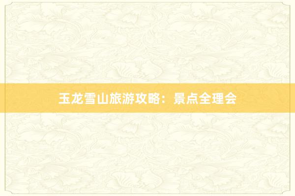 玉龙雪山旅游攻略：景点全理会